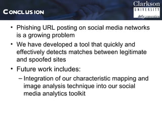 Conclusion
 • Phishing URL posting on social media networks
   is a growing problem
 • We have developed a tool that quickly and
   effectively detects matches between legitimate
   and spoofed sites
 • Future work includes:
   – Integration of our characteristic mapping and
     image analysis technique into our social
     media analytics toolkit
 