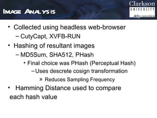 Image Analysis
 • Collected using headless web-browser
   – CutyCapt, XVFB-RUN
 • Hashing of resultant images
   – MD5Sum, SHA512, PHash
      • Final choice was PHash (Perceptual Hash)
         – Uses descrete cosign transformation
           » Reduces Sampling Frequency
 • Hamming Distance used to compare
  each hash value
 