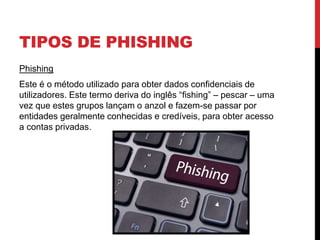 TIPOS DE PHISHING
Phishing
Este é o método utilizado para obter dados confidenciais de
utilizadores. Este termo deriva do inglês “fishing” – pescar – uma
vez que estes grupos lançam o anzol e fazem-se passar por
entidades geralmente conhecidas e credíveis, para obter acesso
a contas privadas.
 