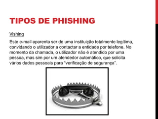 TIPOS DE PHISHING
Vishing
Este e-mail aparenta ser de uma instituição totalmente legítima,
convidando o utilizador a contactar a entidade por telefone. No
momento da chamada, o utilizador não é atendido por uma
pessoa, mas sim por um atendedor automático, que solicita
vários dados pessoais para “verificação de segurança”.
 