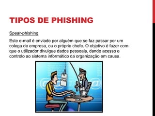 TIPOS DE PHISHING
Spear-phishing
Este e-mail é enviado por alguém que se faz passar por um
colega de empresa, ou o próprio chefe. O objetivo é fazer com
que o utilizador divulgue dados pessoais, dando acesso e
controlo ao sistema informático da organização em causa.
 