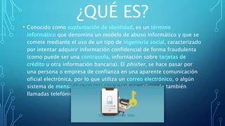 ¿QUÉ ES?
• Conocido como suplantación de identidad, es un término
informático que denomina un modelo de abuso informático y que se
comete mediante el uso de un tipo de ingeniería social, caracterizado
por intentar adquirir información confidencial de forma fraudulenta
(como puede ser una contraseña, información sobre tarjetas de
crédito u otra información bancaria). El phisher, se hace pasar por
una persona o empresa de confianza en una aparente comunicación
oficial electrónica, por lo que utiliza un correo electrónico, o algún
sistema de mensajería instantánea o incluso utilizando también
llamadas telefónicas.
 