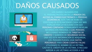 DAÑOS CAUSADOS
LOS DAÑOS CAUSADOS POR
EL PHISHING PROVOCAN DE LA PÉRDIDA DEL
ACCESO AL CORREO ELECTRÓNICO A PÉRDIDAS
ECONÓMICAS. ESTE TIPO DE ROBO DE
IDENTIDAD SE ESTÁ HACIENDO CADA VEZ MÁS
POPULAR POR LA FACILIDAD CON QUE
PERSONAS CONFIADAS NORMALMENTE REVELAN
INFORMACIÓN PERSONAL A LOS PHISHERS,
INCLUYENDO NÚMEROS DE TARJETAS DE
CRÉDITO Y NÚMEROS DE SEGURIDAD SOCIAL.
UNA VEZ ESTA INFORMACIÓN ES ADQUIRIDA,
LOS PHISHERS PUEDEN USAR DATOS
PERSONALES PARA CREAR CUENTAS FALSAS
UTILIZANDO EL NOMBRE DE LA VÍCTIMA,
GASTAR EL CRÉDITO DE LA VÍCTIMA, O INCLUSO
IMPEDIR A LAS VÍCTIMAS ACCEDER A SUS
 