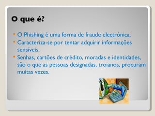 O que é? O Phishing é uma forma de fraude electrónica. Caracteriza-se por tentar adquirir informações sensíveis. Senhas, cartões de crédito, moradas e identidades, são o que as pessoas designadas, troianos, procuram muitas vezes. 