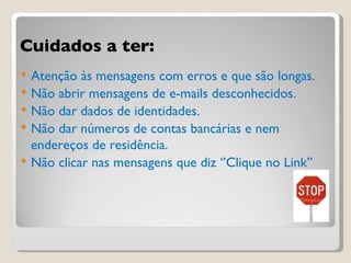 Cuidados a ter: Atenção às mensagens com erros e que são longas. Não abrir mensagens de e-mails desconhecidos. Não dar dados de identidades. Não dar números de contas bancárias e nem endereços de residência. Não clicar nas mensagens que diz ‘’Clique no Link’’ 
