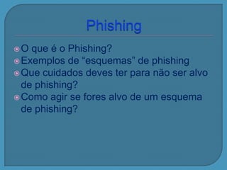 O que é o Phishing?
Exemplos de “esquemas” de phishing
Que cuidados deves ter para não ser alvo
de phishing?
Como agir se fores alvo de um esquema
de phishing?
 