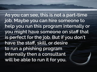 As you can see, this is not a part-time
job. Maybe you can hire someone to
help you run this program internally or
you might have someone on staff that
is perfect for the job. But if you don’t
have the staff, skill, or desire
to run a phishing program
internally then a consultant
will be able to run it for you.
 