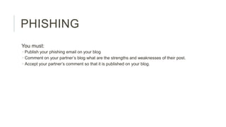 PHISHING
You must:
 Publish your phishing email on your blog
 Comment on your partner’s blog what are the strengths and weaknesses of their post.
 Accept your partner’s comment so that it is published on your blog.

 