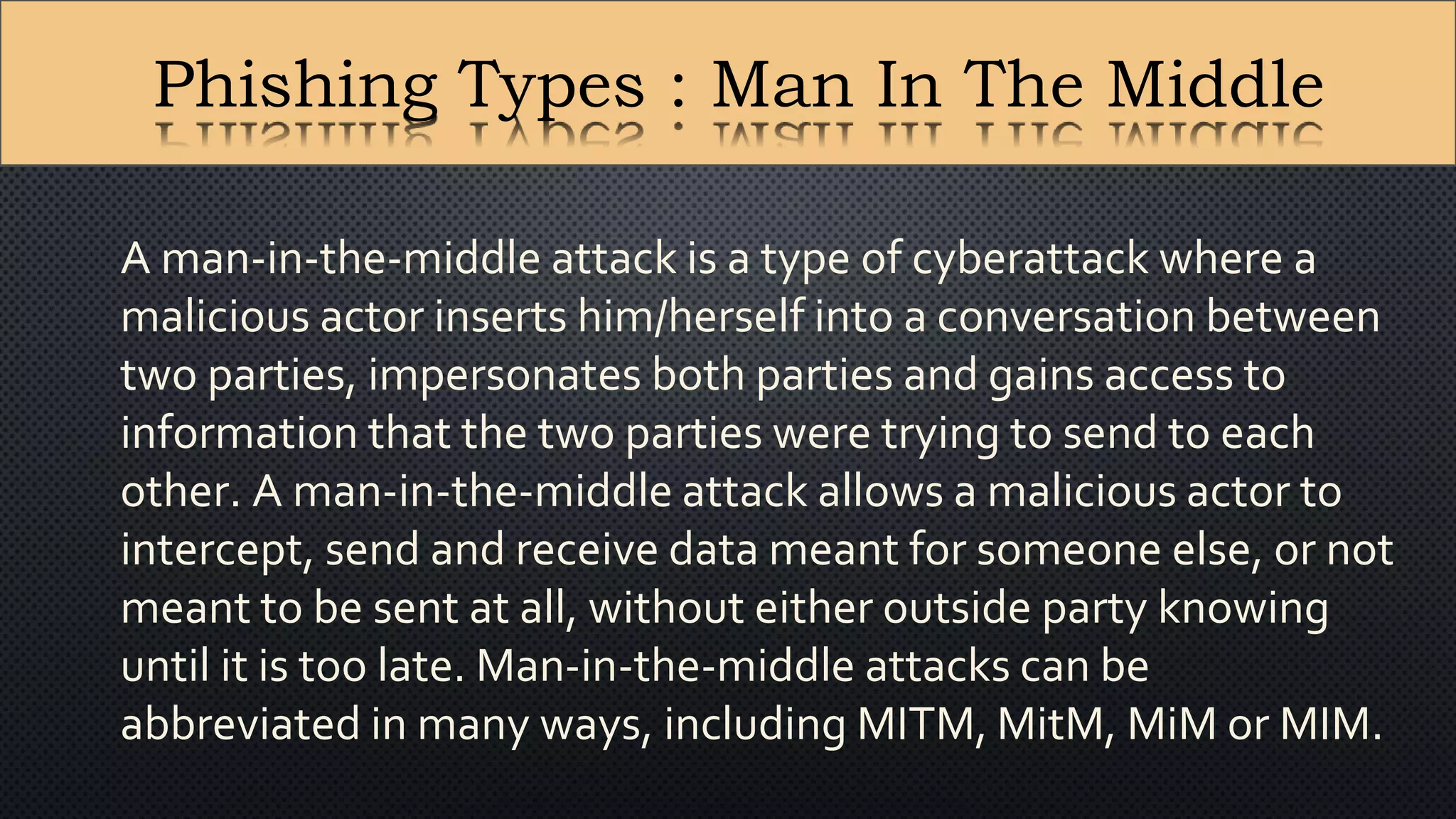 A man-in-the-middle attack is a type of cyberattack where a
malicious actor inserts him/herself into a conversation between
two parties, impersonates both parties and gains access to
information that the two parties were trying to send to each
other. A man-in-the-middle attack allows a malicious actor to
intercept, send and receive data meant for someone else, or not
meant to be sent at all, without either outside party knowing
until it is too late. Man-in-the-middle attacks can be
abbreviated in many ways, including MITM, MitM, MiM or MIM.
Phishing Types : Man In The Middle
 