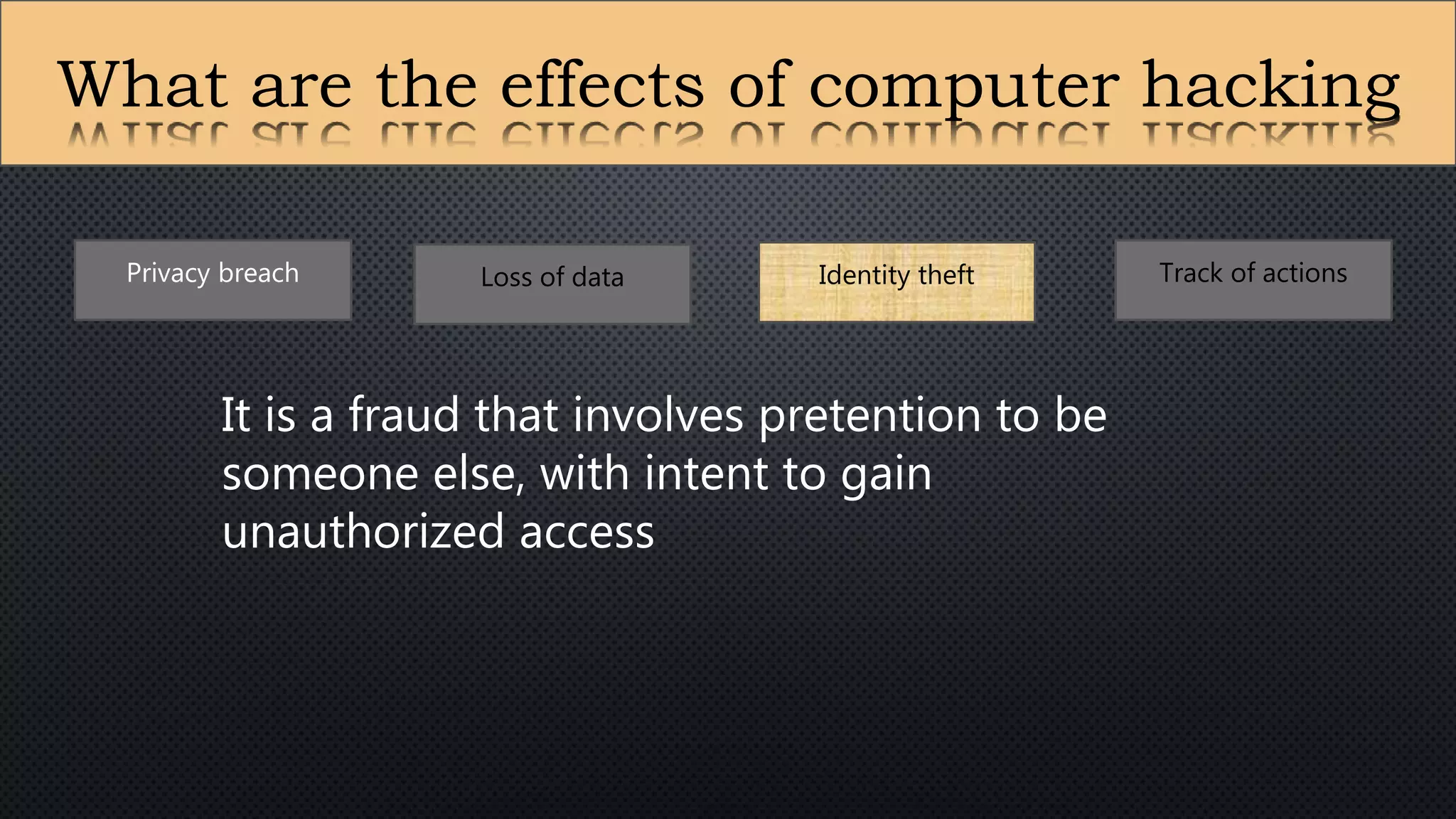 What are the effects of computer hacking
Privacy breach Loss of data Identity theft Track of actions
It is a fraud that involves pretention to be
someone else, with intent to gain
unauthorized access
 