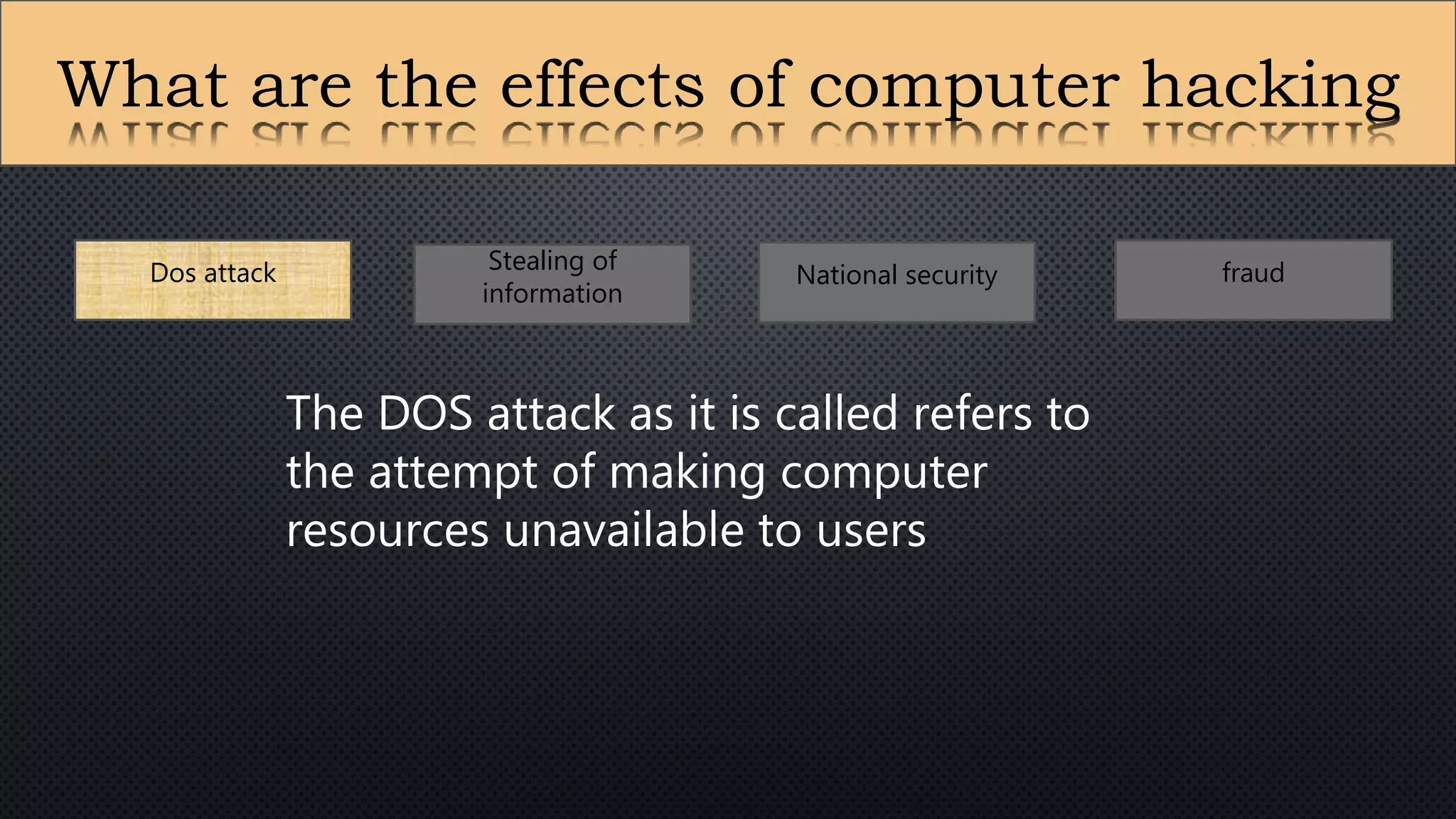 What are the effects of computer hacking
Dos attack Stealing of
information
National security fraud
The DOS attack as it is called refers to
the attempt of making computer
resources unavailable to users
 