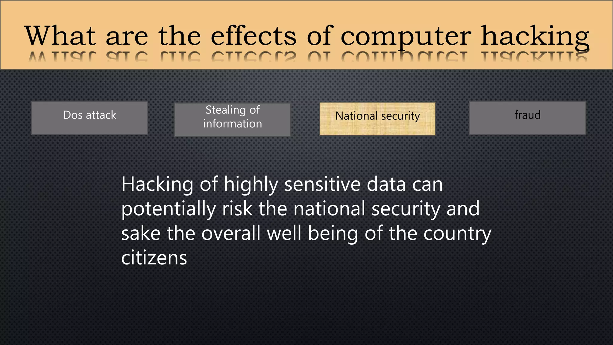 What are the effects of computer hacking
Dos attack Stealing of
information
National security fraud
Hacking of highly sensitive data can
potentially risk the national security and
sake the overall well being of the country
citizens
 