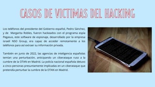 Los teléfonos del presidente del Gobierno español, Pedro Sánchez,
y de Margarita Robles, fueron hackeados con el programa espía
Pegasus, este software de espionaje, desarrollado por la empresa
israelí NSO Group, era capaz de acceder remotamente a los
teléfonos para así extraer su información privada.
También en junio de 2022, las agencias de inteligencia españolas
temían una perturbación, anticipando un ciberataque ruso a la
cumbre de la OTAN en Madrid. La policía nacional española detuvo
a cinco personas presuntamente implicadas en un ciberataque que
pretendía perturbar la cumbre de la OTAN en Madrid.
CASOS DE VICTIMAS DEL HACKING
 