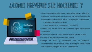 Usa contraseñas distintas y extrañas para cada sitio,
cada día se desarrollan sistemas de identificación de
contraseña más sofisticados. Un ejemplo pueden ser:
NOMBRE#preferido.$*+-.
Mas especifico: resultado*13+17=30*
Piensa dos veces antes de conectar algún dispositivo
a Internet.
Cambia/ varia tus contraseñas varias veces al año
Utiliza la autenticación de dos pasos.
Apaga el Wi-Fi y bluetooth de tu teléfono.
Mantenerlos encendidos todo el tiempo facilita que
los extraños tengan acceso a tu teléfono.
1.
2.
3.
4.
5.
¿COMO PREVENIR SER HACKEADO ?
 