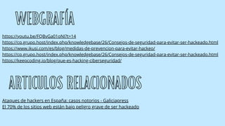 WEBGRAFÍA
https://youtu.be/FQBvGa01oNI?t=14
https://cp.grupo.host/index.php/knowledgebase/26/Consejos-de-seguridad-para-evitar-ser-hackeado.html
https://www.ikusi.com/es/blog/medidas-de-prevencion-para-evitar-hackeo/
https://cp.grupo.host/index.php/knowledgebase/26/Consejos-de-seguridad-para-evitar-ser-hackeado.html
https://keepcoding.io/blog/que-es-hacking-ciberseguridad/
ARTICULOS RELACIONADOS
Ataques de hackers en España: casos notorios - Galiciapress
El 70% de los sitios web están bajo peligro grave de ser hackeado
 