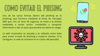 Una de las varias formas dentro del phishing es el
smishing, que funciona mediante el envío de mensajes
SMS que, con un tono de urgencia, se envía a la víctima
instándole a tomar acción. Invitándola a compartir
información o dar un paso que pondrá sus datos en riesgo.
La web corporativa es atacada y es utilizada como base
para enviar e-mails de phishing a nuestros clientes. Si lo
consiguen, tu web se convierte en la «caña» del pescador.
COMO EVITAR EL PHISING
 