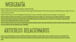 WEBGRAFÍA
https://www.secureit.es/los-peligros-del-phishing/
https://www.bbva.es/finanzas-vistazo/ciberseguridad/ataques-informaticos/que-es-el-phishing-y-cuales-son-sus-
consecuencias.html
https://www.ikusi.com/mx/blog/phishing-todo-lo-que-necesitas-saber-para-proteger-tu-empresa/
https://www.incibe.es/protege-tu-empresa/blog/historias-reales-mi-reputacion-perdida-phishing-mi-web
https://www.abc.es/espana/galicia/abci-pesadilla-perder-todos-ahorros-clic-202111021009_noticia.html?
ref=https%3A%2F%2Fwww.google.com%2F
https://www.20minutos.es/tecnologia/ciberseguridad/nuevo-caso-de-phishing-varios-clientes-de-amazon-reciben-
correos-falsos-de-la-plataforma-4768288/
ARTICULOS RELACIONADOS
Nuevo caso de phishing: varios clientes de Amazon reciben correos falsos que se hacen pasar por la plataforma
https://www.lanzadigital.com/provincia/la-estafa-perfecta-de-datos-bancarios-se-cobra-varias-victimas-en-ciudad-
real/
 