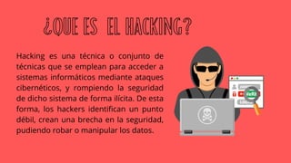 Hacking es una técnica o conjunto de
técnicas que se emplean para acceder a
sistemas informáticos mediante ataques
cibernéticos, y rompiendo la seguridad
de dicho sistema de forma ilícita. De esta
forma, los hackers identifican un punto
débil, crean una brecha en la seguridad,
pudiendo robar o manipular los datos.
¿QUE ES EL HACKING?
 