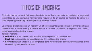 White hat son los buenos, buscan fallos en la empresas con autorización.
Black hat realizan robo de identidades, su fin es el beneficio propio.
Grey hat realizan ataques a las empresas para ver que fallos tienen pero buscando el fin
económico y sin permiso de estas.
El término hacker no es sinónimo de ciberdelincuente. Por el contrario, las medidas de seguridad
informática de una compañía normalmente requieren de un equipo de hackers de sombrero
blanco que hagan frente y se anticipen a los posibles ataques.
La principal diferencia entre un hacker y un ciberdelincuente radica en que el primero no busca
hacerle daño a nadie, sino que quiere ayudar a resolver problemas; el segundo, en cambio,
busca lucrarse al perjudicar a otros.
Tipos de hackers:
TIPOS DE HACKERS
 