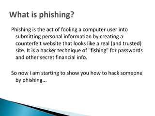 Phishing is the act of fooling a computer user into
 submitting personal information by creating a
 counterfeit website that looks like a real (and trusted)
 site. It is a hacker technique of "fishing" for passwords
 and other secret financial info.

So now i am starting to show you how to hack someone
  by phishing...
 
