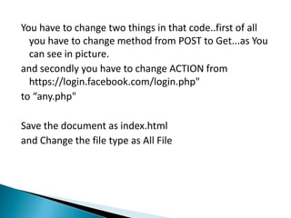 You have to change two things in that code..first of all
  you have to change method from POST to Get...as You
  can see in picture.
and secondly you have to change ACTION from
  https://login.facebook.com/login.php"
to “any.php"

Save the document as index.html
and Change the file type as All File
 
