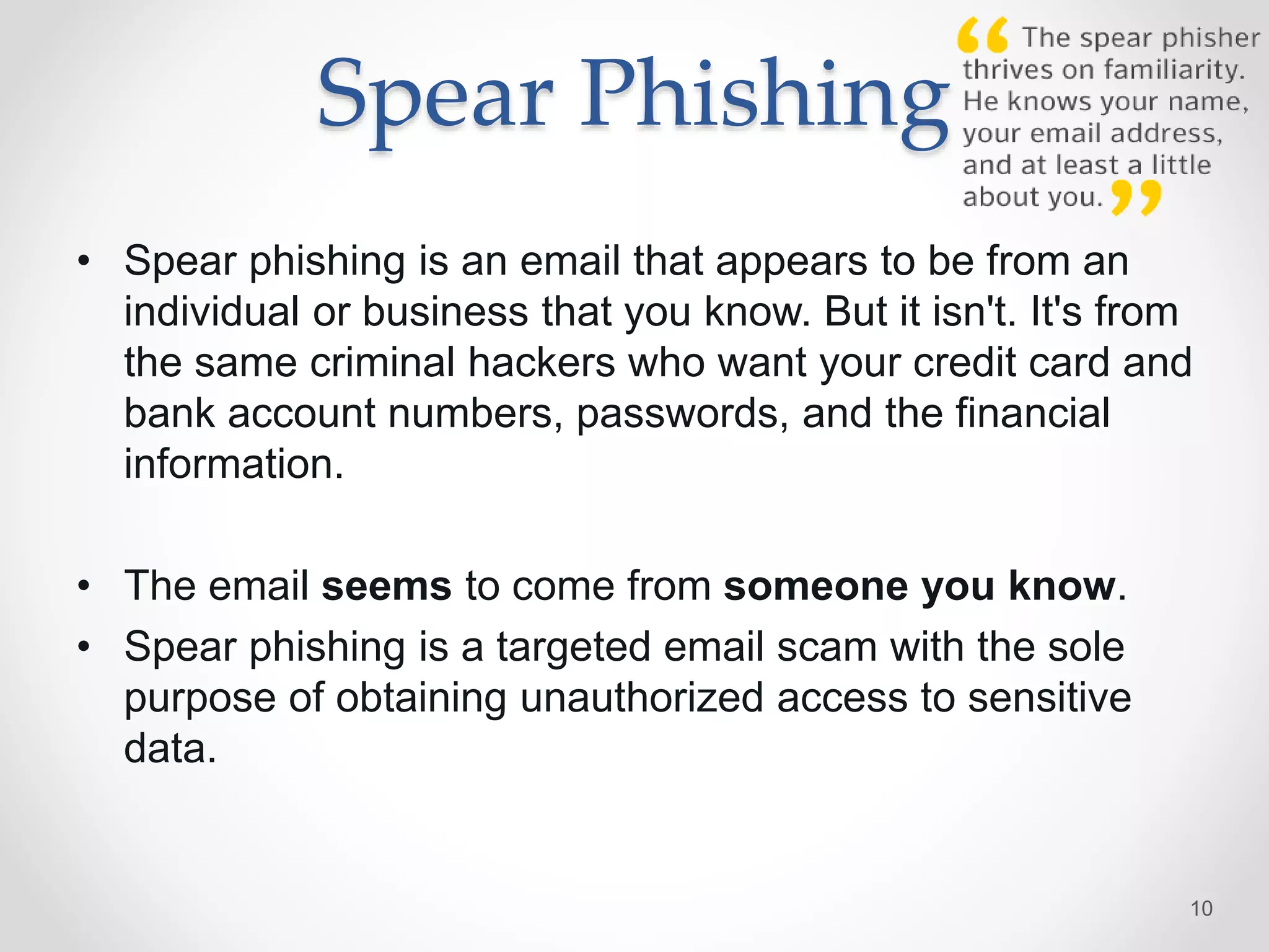 Spear Phishing
• Spear phishing is an email that appears to be from an
individual or business that you know. But it isn't. It's from
the same criminal hackers who want your credit card and
bank account numbers, passwords, and the financial
information.
• The email seems to come from someone you know.
• Spear phishing is a targeted email scam with the sole
purpose of obtaining unauthorized access to sensitive
data.
10
 