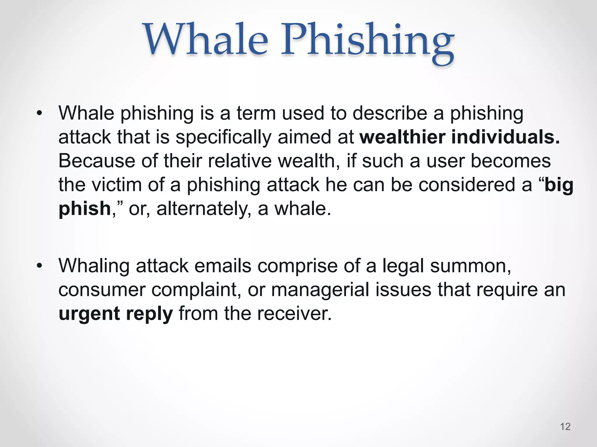 Whale Phishing
• Whale phishing is a term used to describe a phishing
attack that is specifically aimed at wealthier individuals.
Because of their relative wealth, if such a user becomes
the victim of a phishing attack he can be considered a “big
phish,” or, alternately, a whale.
• Whaling attack emails comprise of a legal summon,
consumer complaint, or managerial issues that require an
urgent reply from the receiver.
12
 