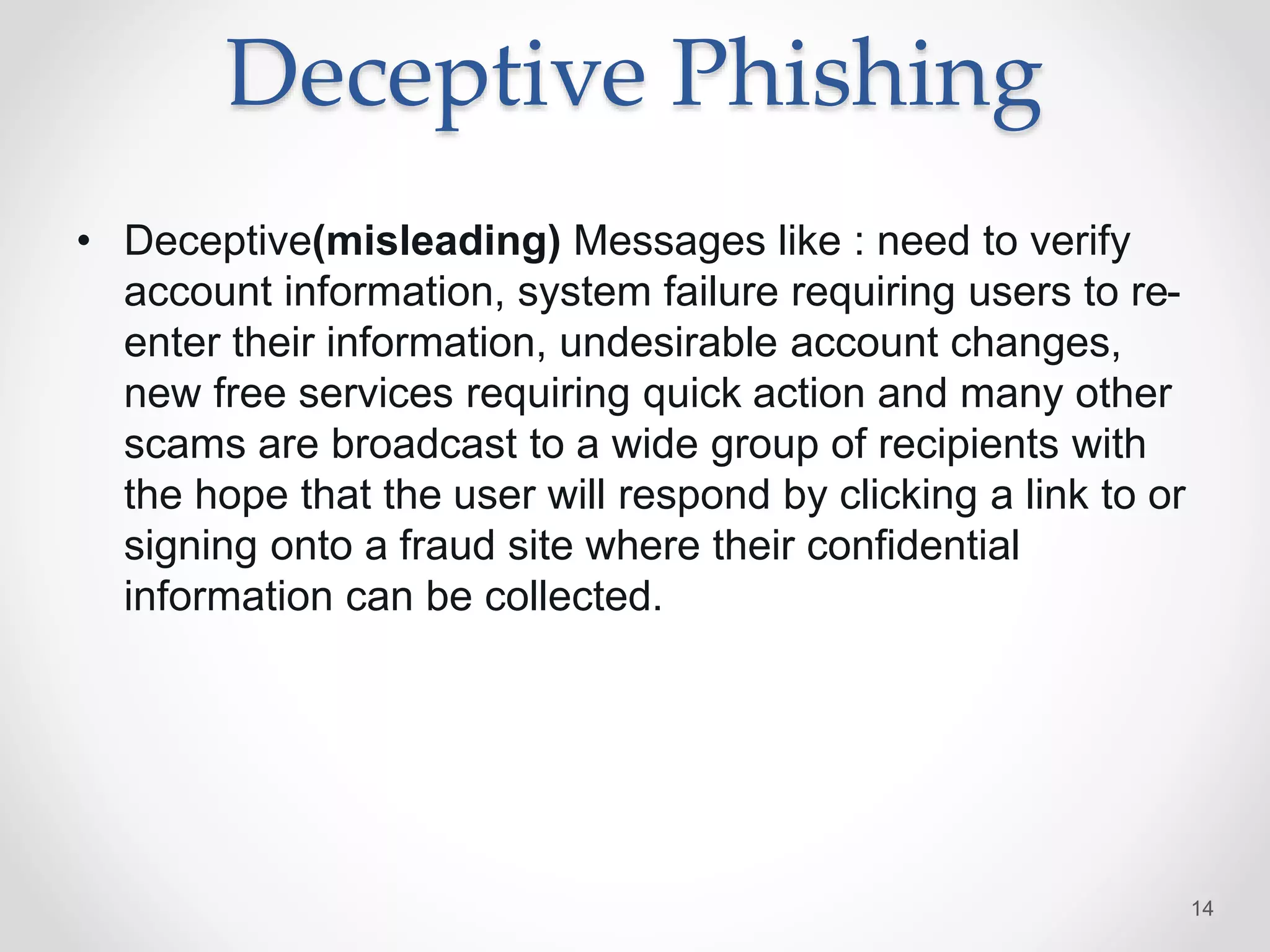 Deceptive Phishing
• Deceptive(misleading) Messages like : need to verify
account information, system failure requiring users to re-
enter their information, undesirable account changes,
new free services requiring quick action and many other
scams are broadcast to a wide group of recipients with
the hope that the user will respond by clicking a link to or
signing onto a fraud site where their confidential
information can be collected.
14
 