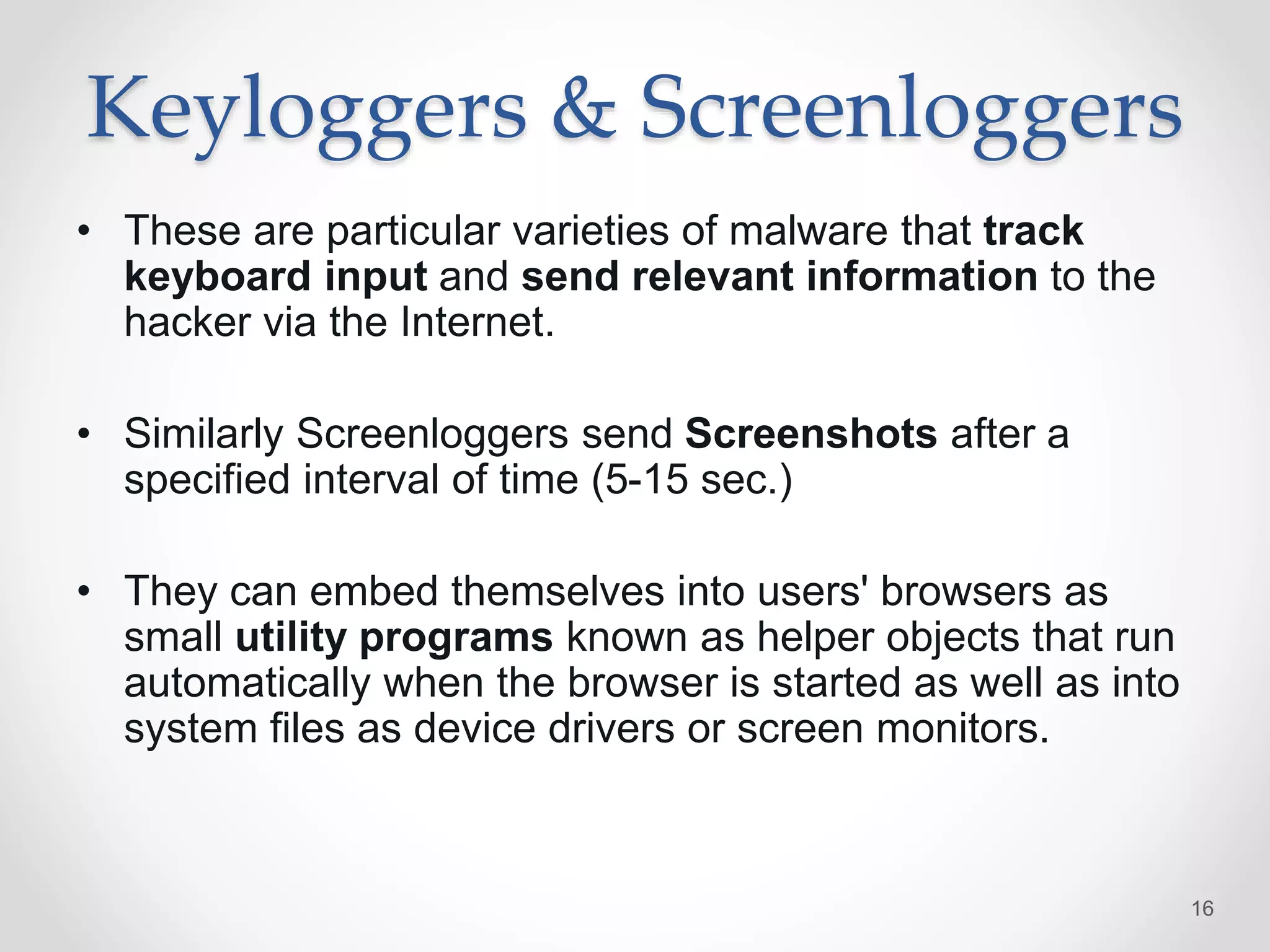 Keyloggers & Screenloggers
• These are particular varieties of malware that track
keyboard input and send relevant information to the
hacker via the Internet.
• Similarly Screenloggers send Screenshots after a
specified interval of time (5-15 sec.)
• They can embed themselves into users' browsers as
small utility programs known as helper objects that run
automatically when the browser is started as well as into
system files as device drivers or screen monitors.
16
 
