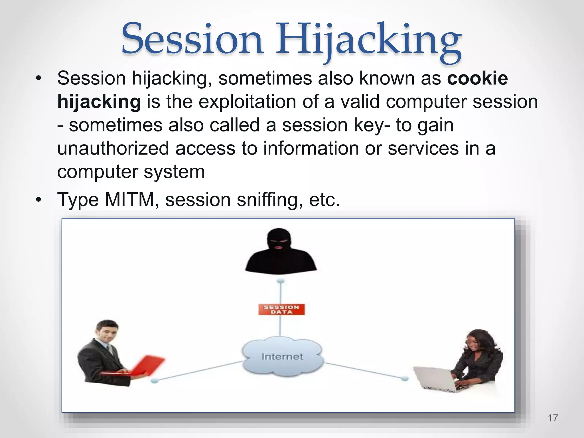 Session Hijacking
• Session hijacking, sometimes also known as cookie
hijacking is the exploitation of a valid computer session
- sometimes also called a session key- to gain
unauthorized access to information or services in a
computer system
• Type MITM, session sniffing, etc.
17
 