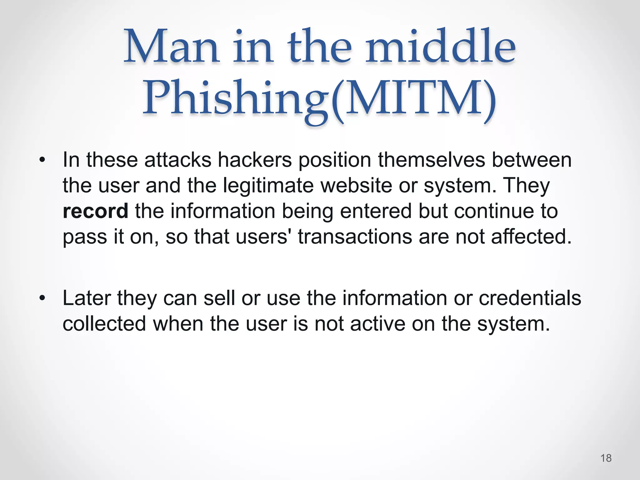 Man in the middle
Phishing(MITM)
• In these attacks hackers position themselves between
the user and the legitimate website or system. They
record the information being entered but continue to
pass it on, so that users' transactions are not affected.
• Later they can sell or use the information or credentials
collected when the user is not active on the system.
18
 
