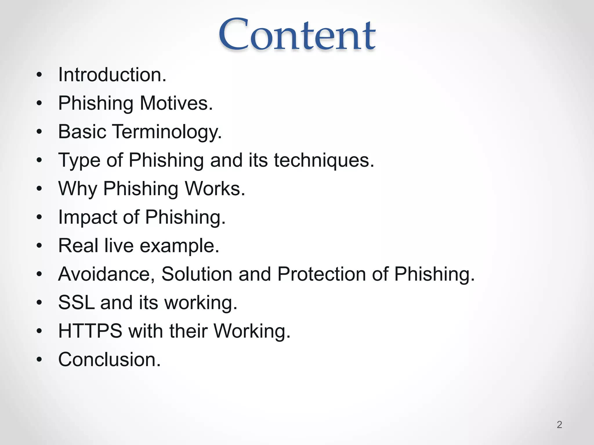 Content
• Introduction.
• Phishing Motives.
• Basic Terminology.
• Type of Phishing and its techniques.
• Why Phishing Works.
• Impact of Phishing.
• Real live example.
• Avoidance, Solution and Protection of Phishing.
• SSL and its working.
• HTTPS with their Working.
• Conclusion.
2
 