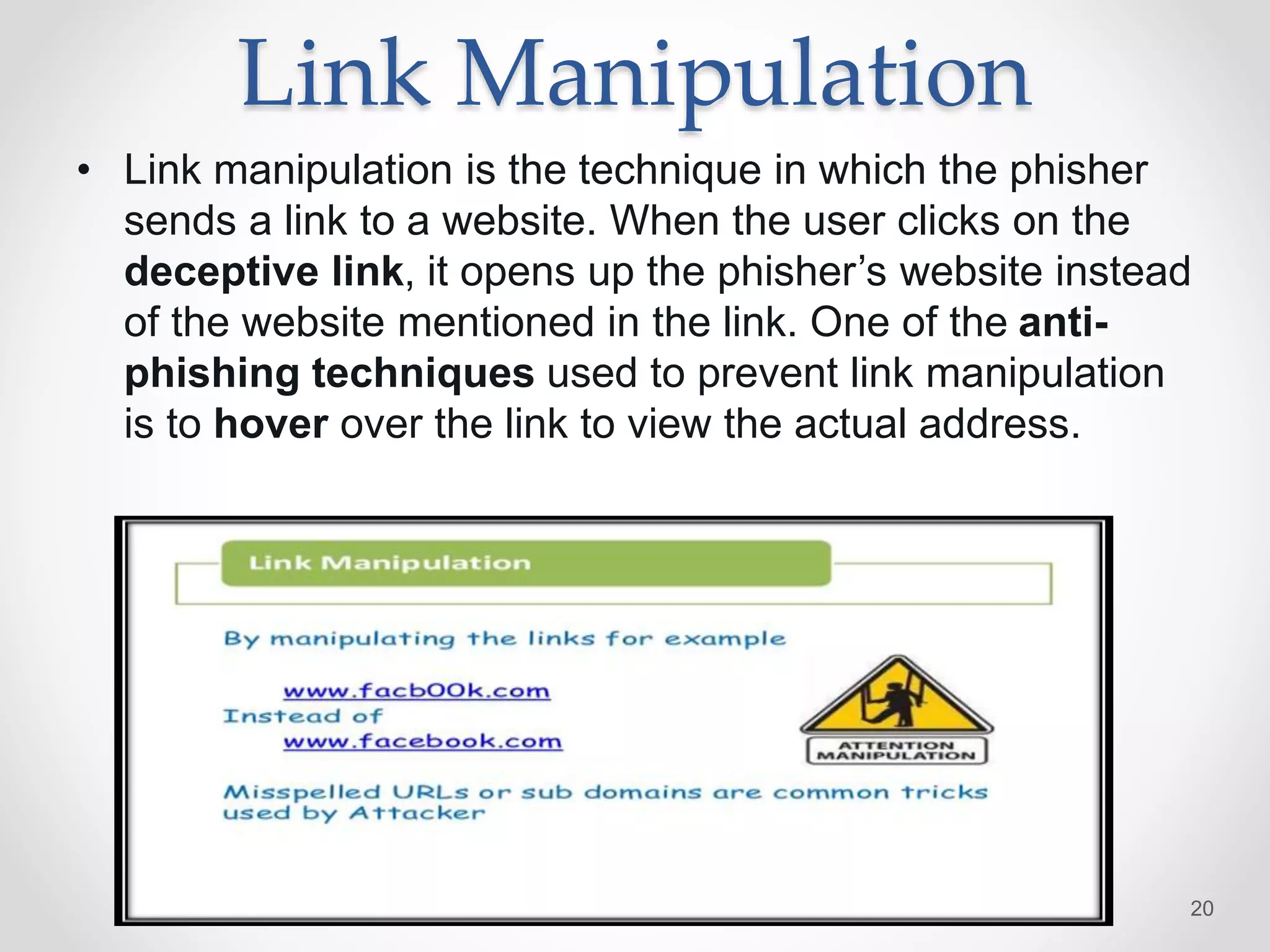 Link Manipulation
• Link manipulation is the technique in which the phisher
sends a link to a website. When the user clicks on the
deceptive link, it opens up the phisher’s website instead
of the website mentioned in the link. One of the anti-
phishing techniques used to prevent link manipulation
is to hover over the link to view the actual address.
20
 