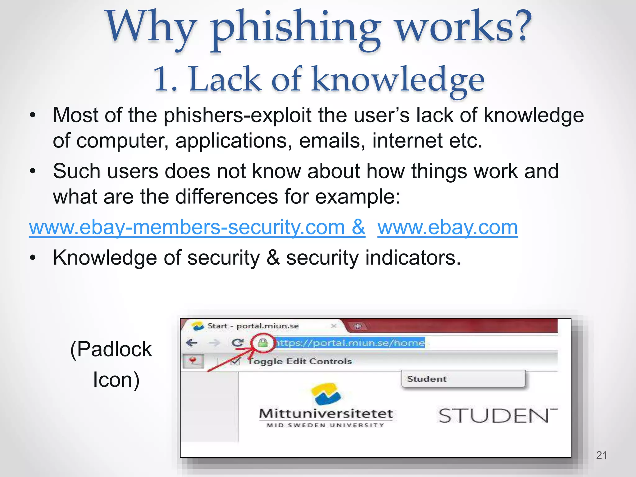 Why phishing works?
1. Lack of knowledge
• Most of the phishers-exploit the user’s lack of knowledge
of computer, applications, emails, internet etc.
• Such users does not know about how things work and
what are the differences for example:
www.ebay-members-security.com & www.ebay.com
• Knowledge of security & security indicators.
(Padlock
Icon)
21
 