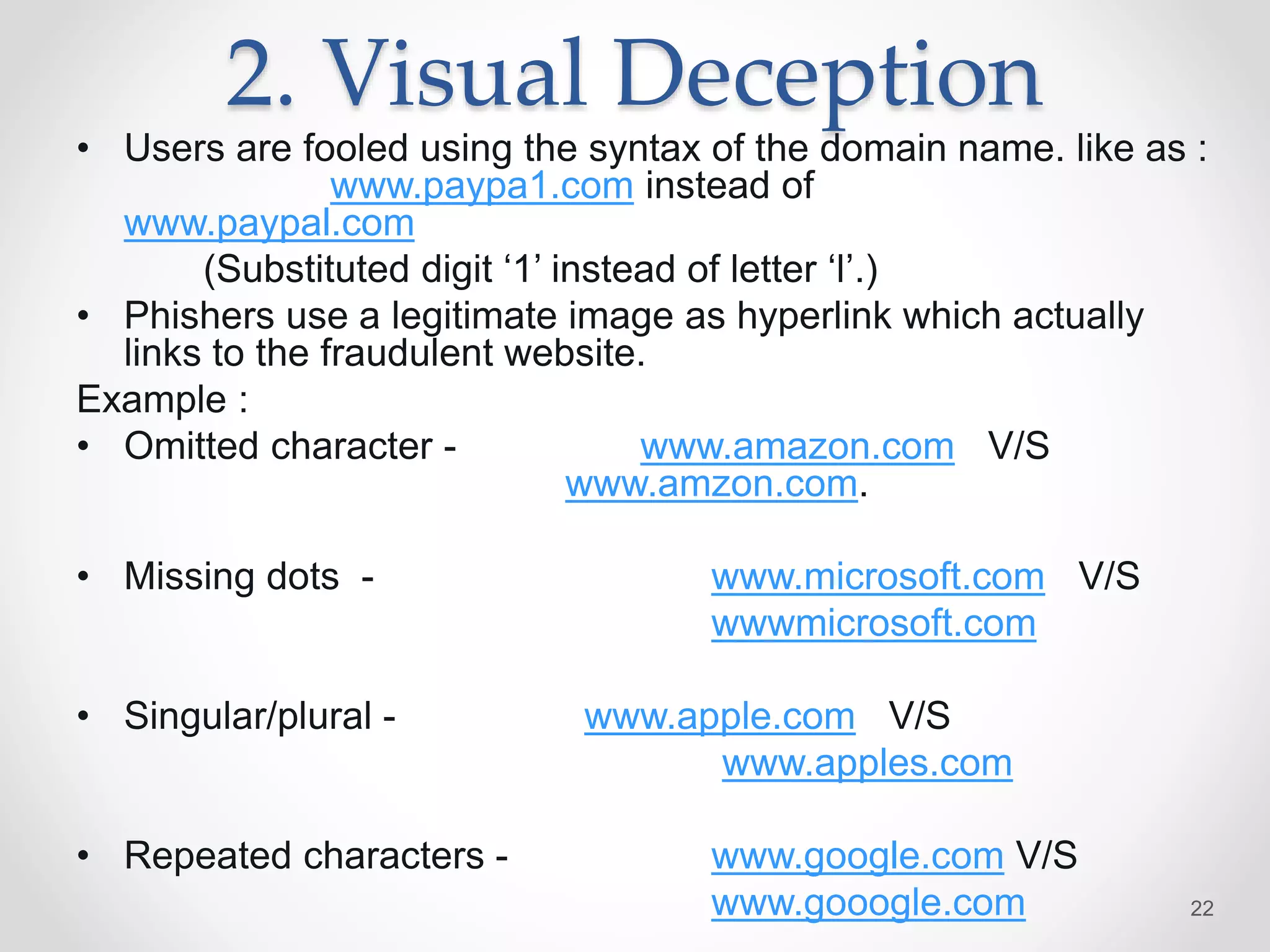 2. Visual Deception
• Users are fooled using the syntax of the domain name. like as :
www.paypa1.com instead of
www.paypal.com
(Substituted digit ‘1’ instead of letter ‘l’.)
• Phishers use a legitimate image as hyperlink which actually
links to the fraudulent website.
Example :
• Omitted character - www.amazon.com V/S
www.amzon.com.
• Missing dots - www.microsoft.com V/S
wwwmicrosoft.com
• Singular/plural - www.apple.com V/S
www.apples.com
• Repeated characters - www.google.com V/S
www.gooogle.com 22
 