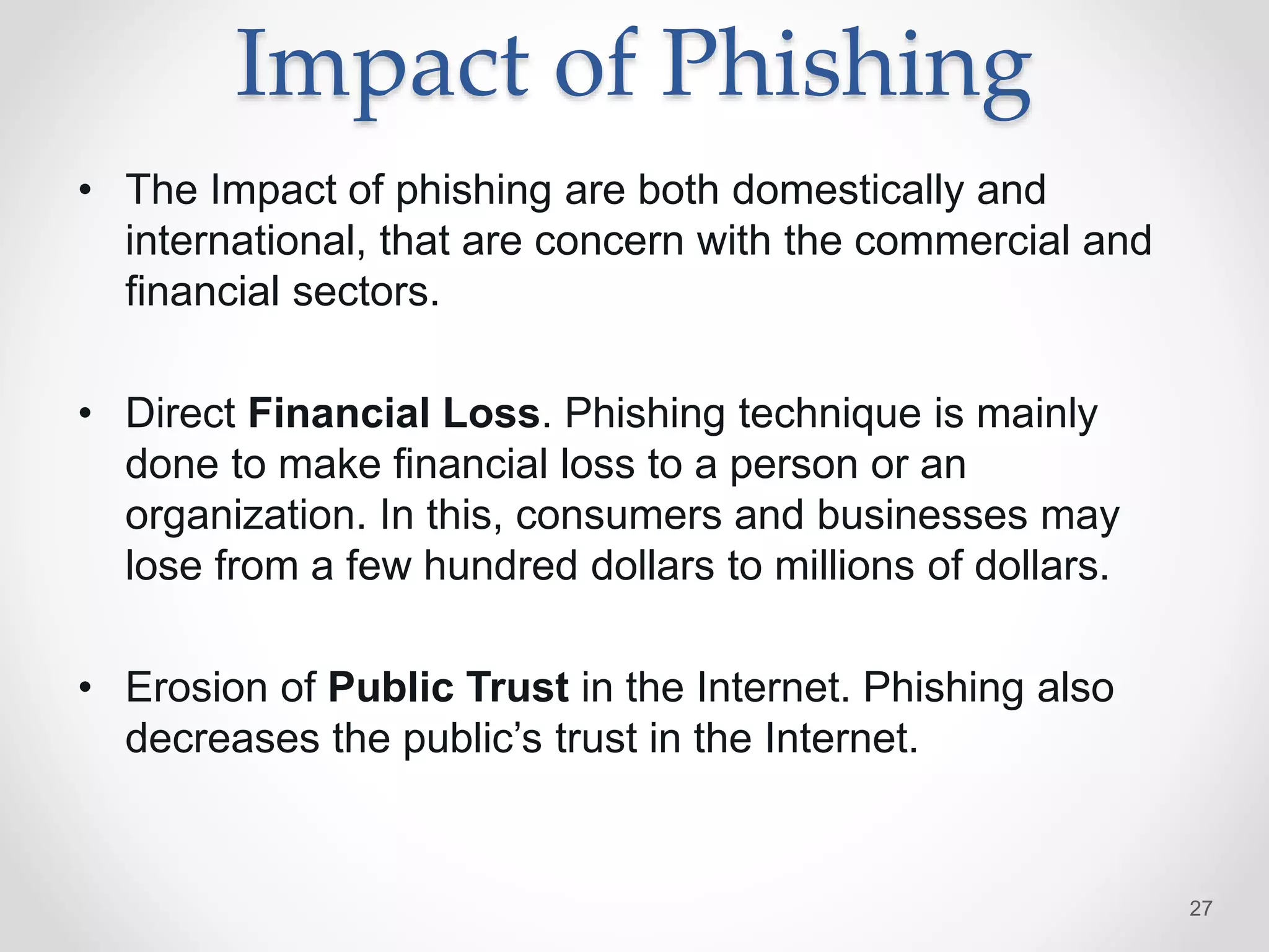 Impact of Phishing
• The Impact of phishing are both domestically and
international, that are concern with the commercial and
financial sectors.
• Direct Financial Loss. Phishing technique is mainly
done to make financial loss to a person or an
organization. In this, consumers and businesses may
lose from a few hundred dollars to millions of dollars.
• Erosion of Public Trust in the Internet. Phishing also
decreases the public’s trust in the Internet.
27
 