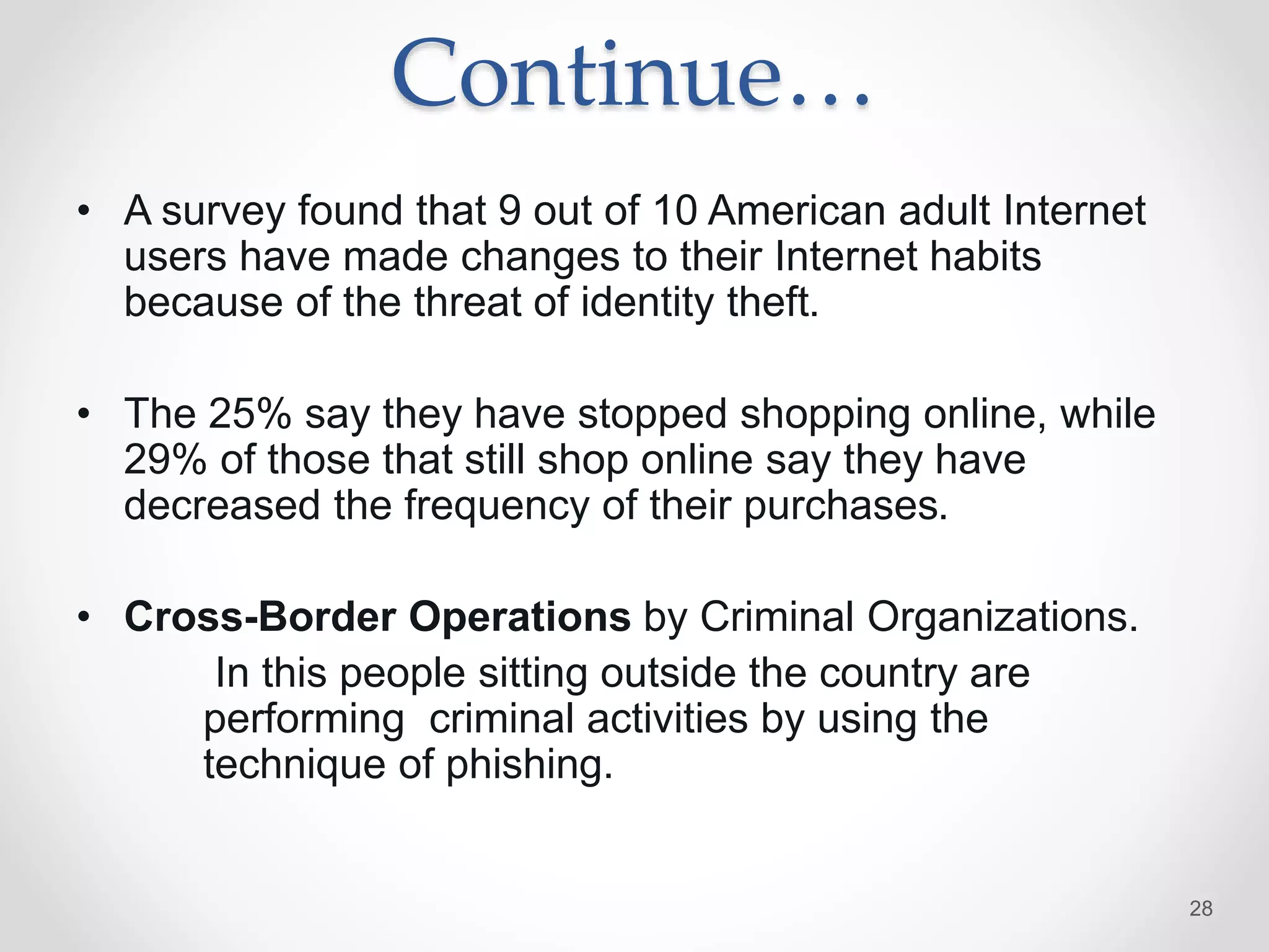 Continue…
• A survey found that 9 out of 10 American adult Internet
users have made changes to their Internet habits
because of the threat of identity theft.
• The 25% say they have stopped shopping online, while
29% of those that still shop online say they have
decreased the frequency of their purchases.
• Cross-Border Operations by Criminal Organizations.
In this people sitting outside the country are
performing criminal activities by using the
technique of phishing.
28
 