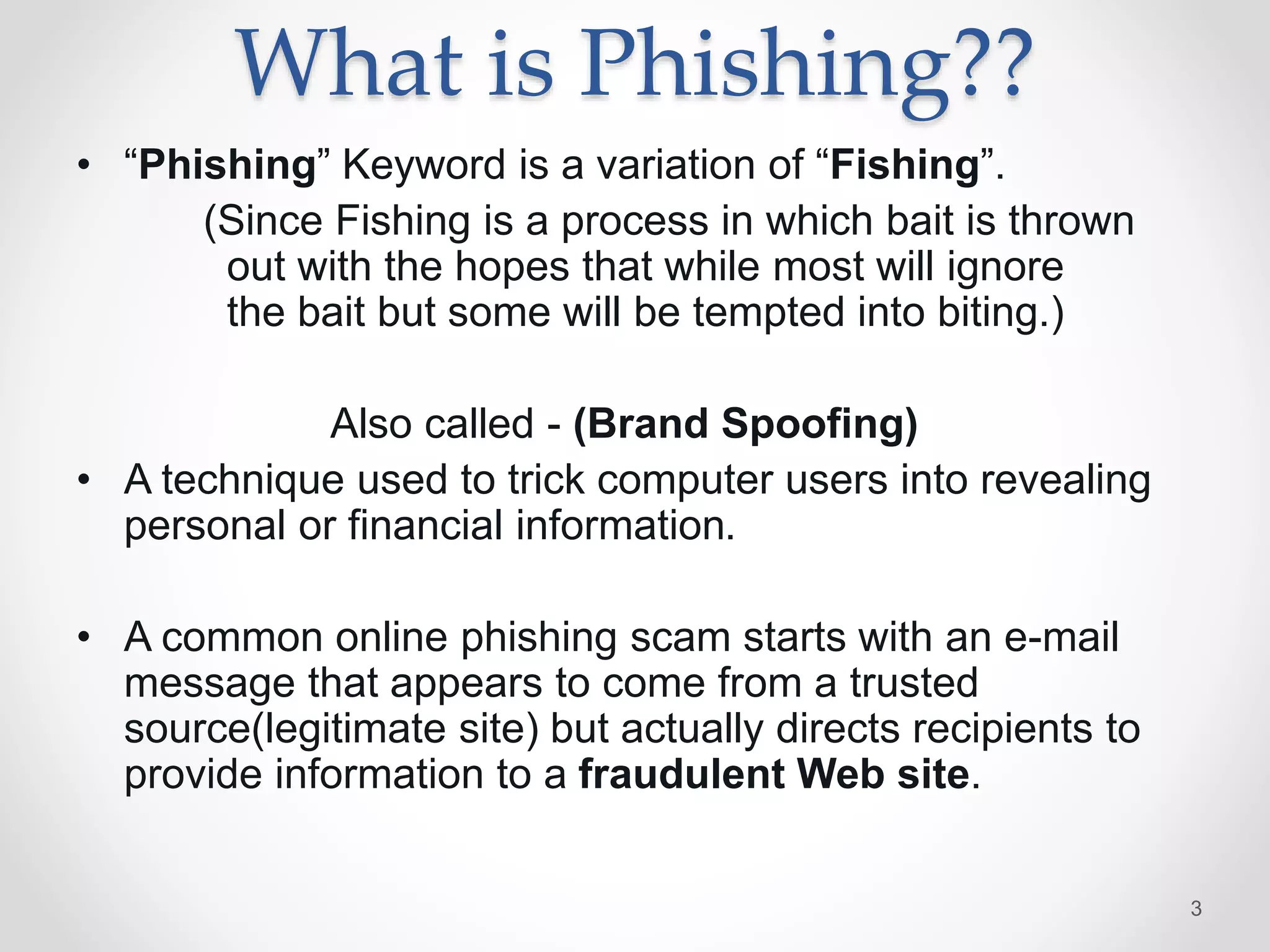 What is Phishing??
• “Phishing” Keyword is a variation of “Fishing”.
(Since Fishing is a process in which bait is thrown
out with the hopes that while most will ignore
the bait but some will be tempted into biting.)
Also called - (Brand Spoofing)
• A technique used to trick computer users into revealing
personal or financial information.
• A common online phishing scam starts with an e-mail
message that appears to come from a trusted
source(legitimate site) but actually directs recipients to
provide information to a fraudulent Web site.
3
 