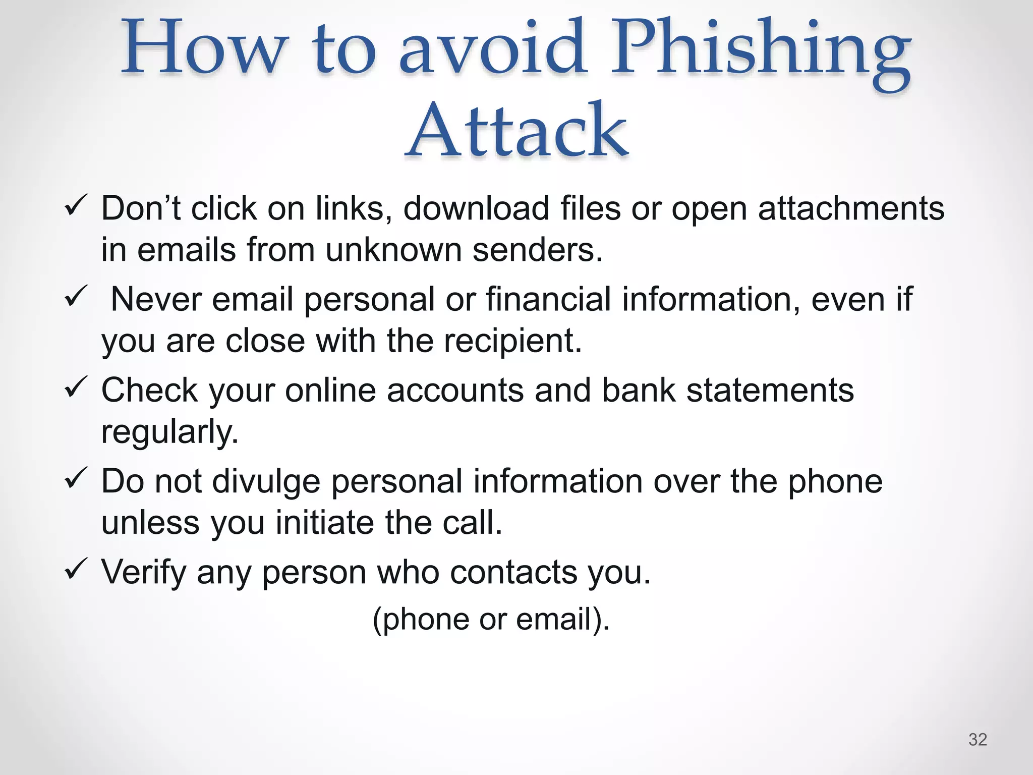 How to avoid Phishing
Attack
 Don’t click on links, download files or open attachments
in emails from unknown senders.
 Never email personal or financial information, even if
you are close with the recipient.
 Check your online accounts and bank statements
regularly.
 Do not divulge personal information over the phone
unless you initiate the call.
 Verify any person who contacts you.
(phone or email).
32
 