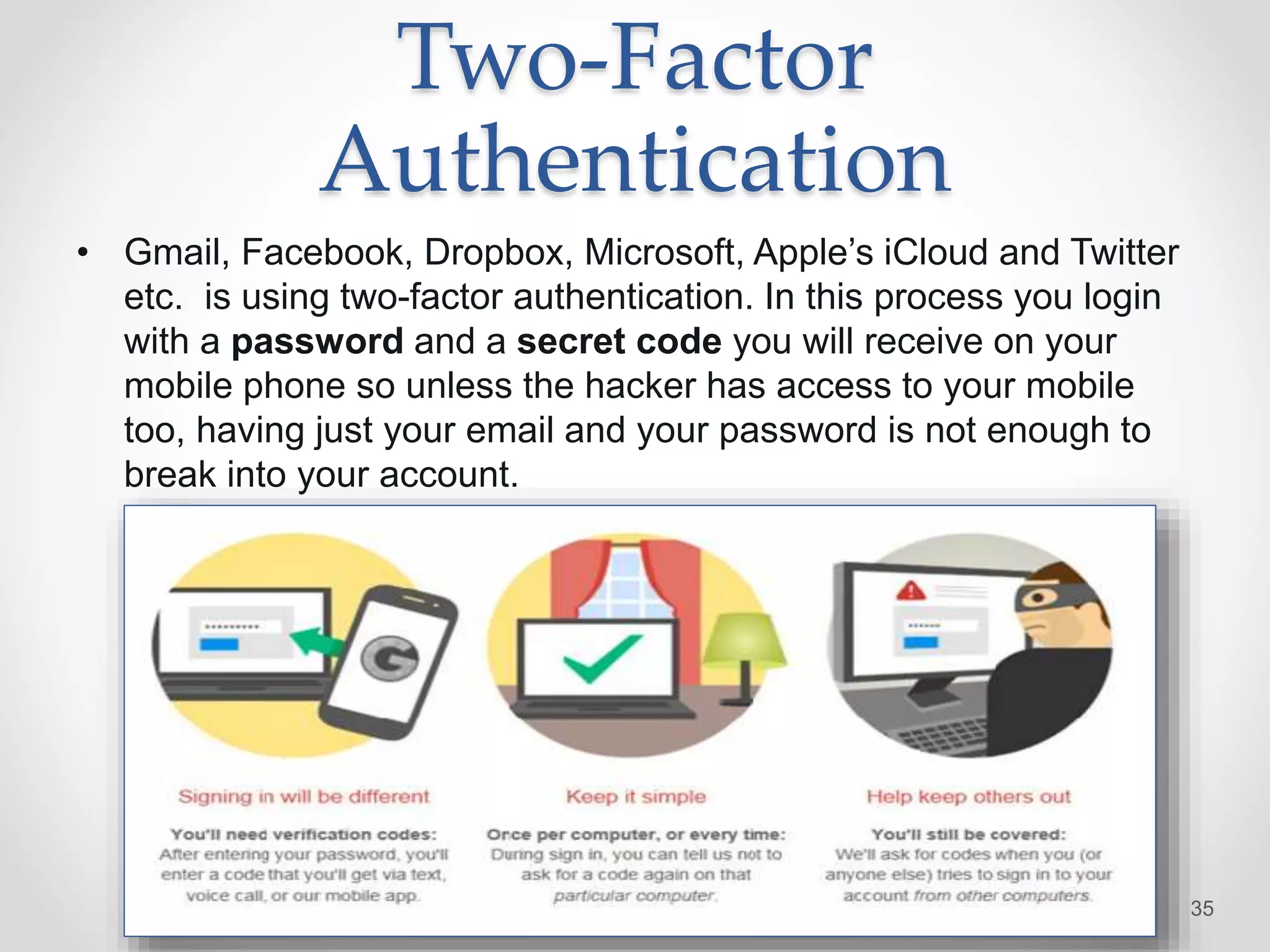 Two-Factor
Authentication
• Gmail, Facebook, Dropbox, Microsoft, Apple’s iCloud and Twitter
etc. is using two-factor authentication. In this process you login
with a password and a secret code you will receive on your
mobile phone so unless the hacker has access to your mobile
too, having just your email and your password is not enough to
break into your account.
35
 