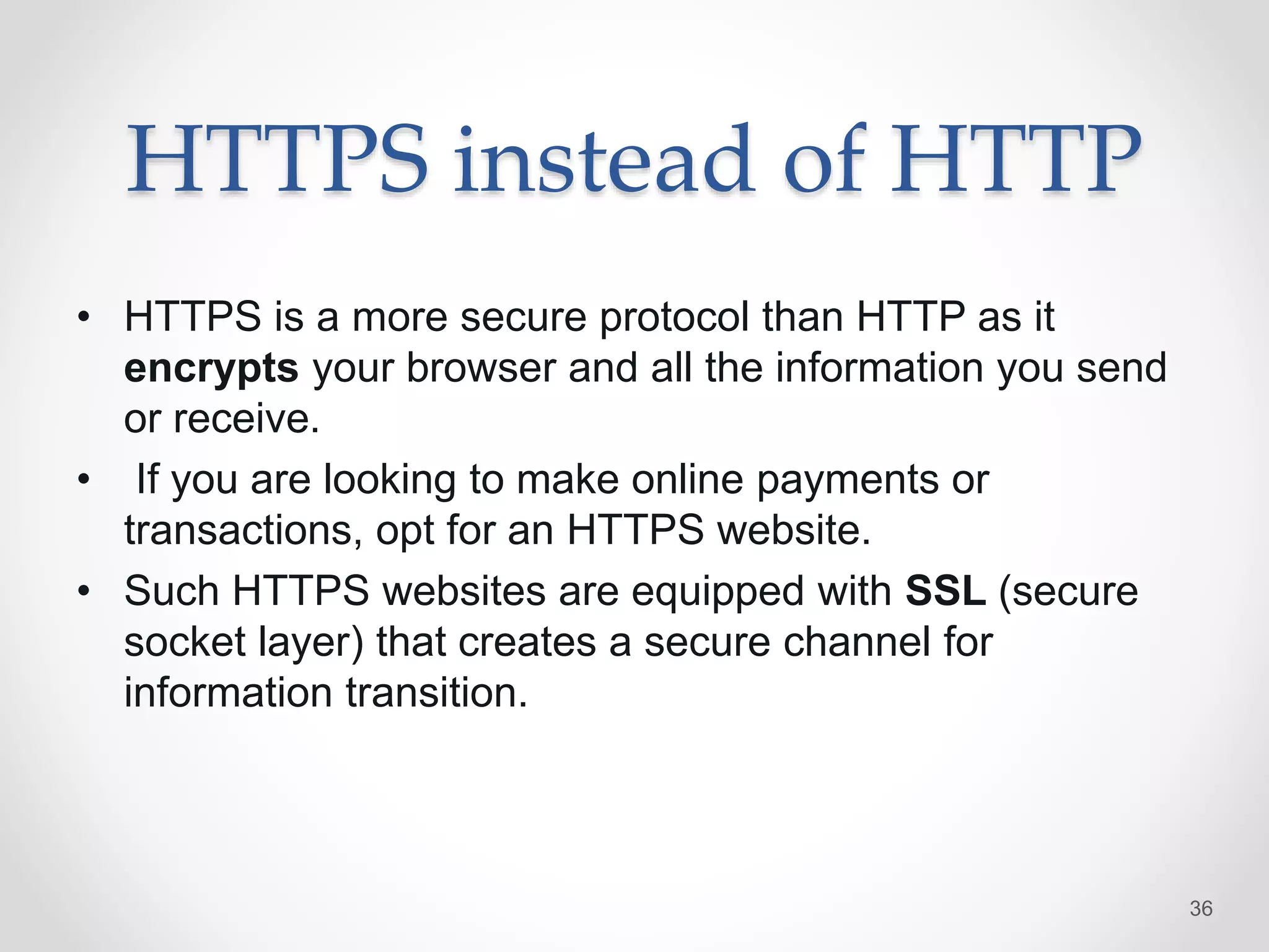 HTTPS instead of HTTP
• HTTPS is a more secure protocol than HTTP as it
encrypts your browser and all the information you send
or receive.
• If you are looking to make online payments or
transactions, opt for an HTTPS website.
• Such HTTPS websites are equipped with SSL (secure
socket layer) that creates a secure channel for
information transition.
36
 