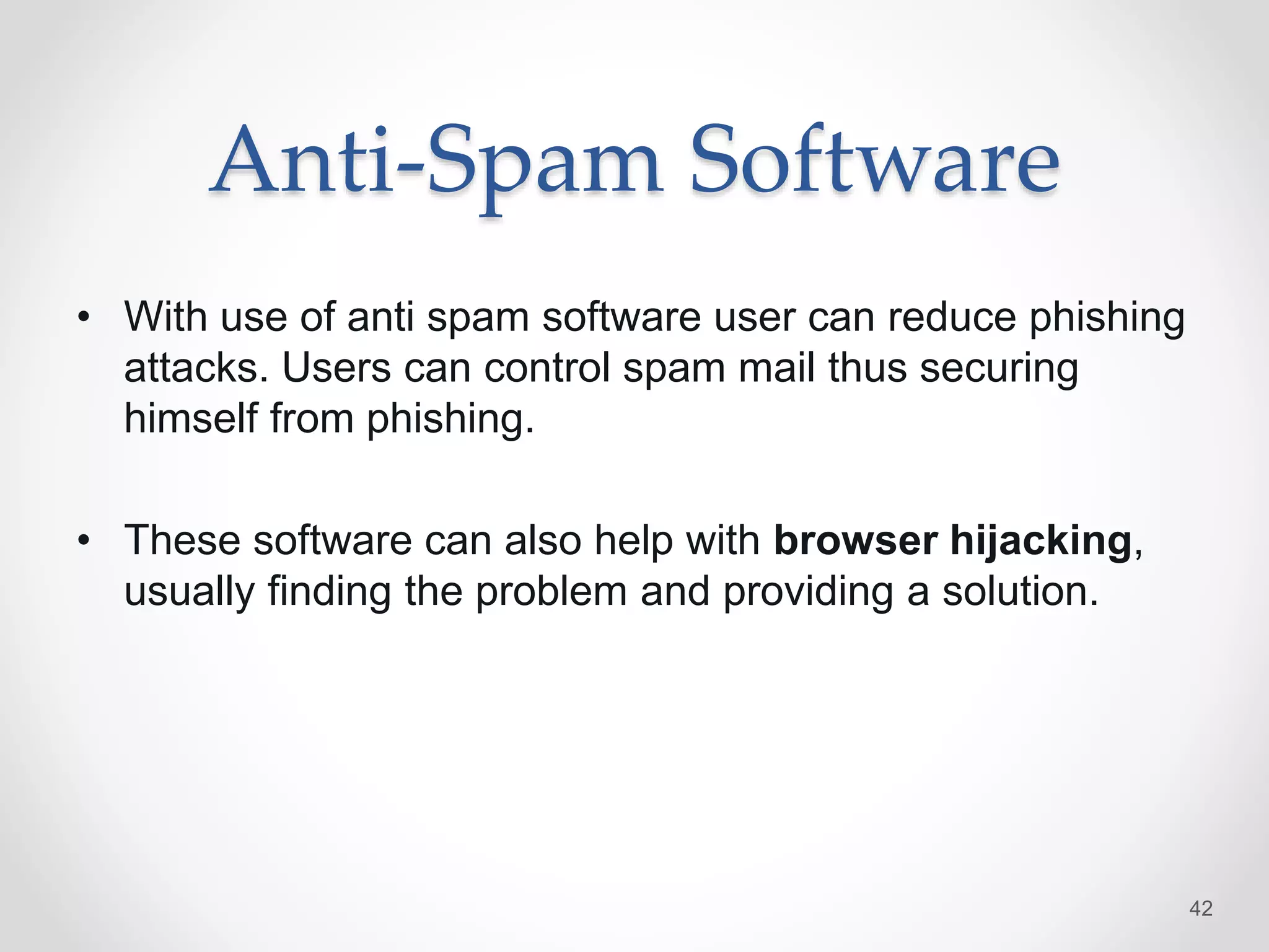 Anti-Spam Software
• With use of anti spam software user can reduce phishing
attacks. Users can control spam mail thus securing
himself from phishing.
• These software can also help with browser hijacking,
usually finding the problem and providing a solution.
42
 