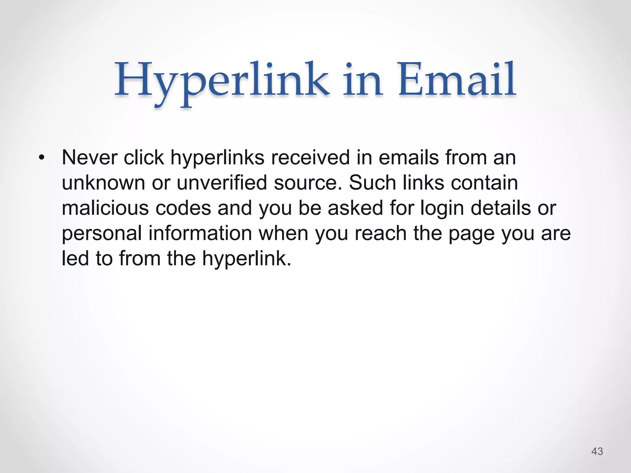 Hyperlink in Email
• Never click hyperlinks received in emails from an
unknown or unverified source. Such links contain
malicious codes and you be asked for login details or
personal information when you reach the page you are
led to from the hyperlink.
43
 