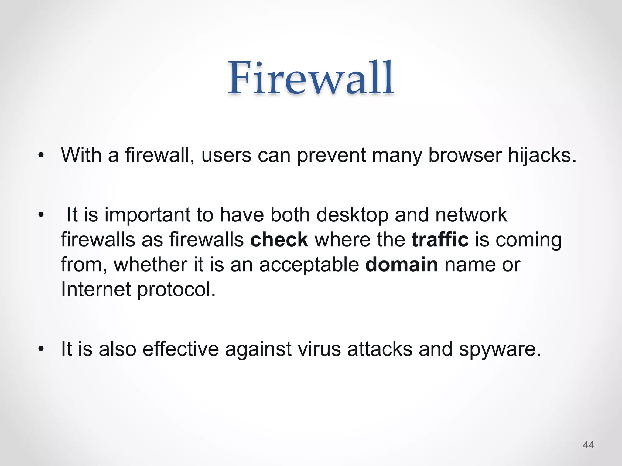 Firewall
• With a firewall, users can prevent many browser hijacks.
• It is important to have both desktop and network
firewalls as firewalls check where the traffic is coming
from, whether it is an acceptable domain name or
Internet protocol.
• It is also effective against virus attacks and spyware.
44
 