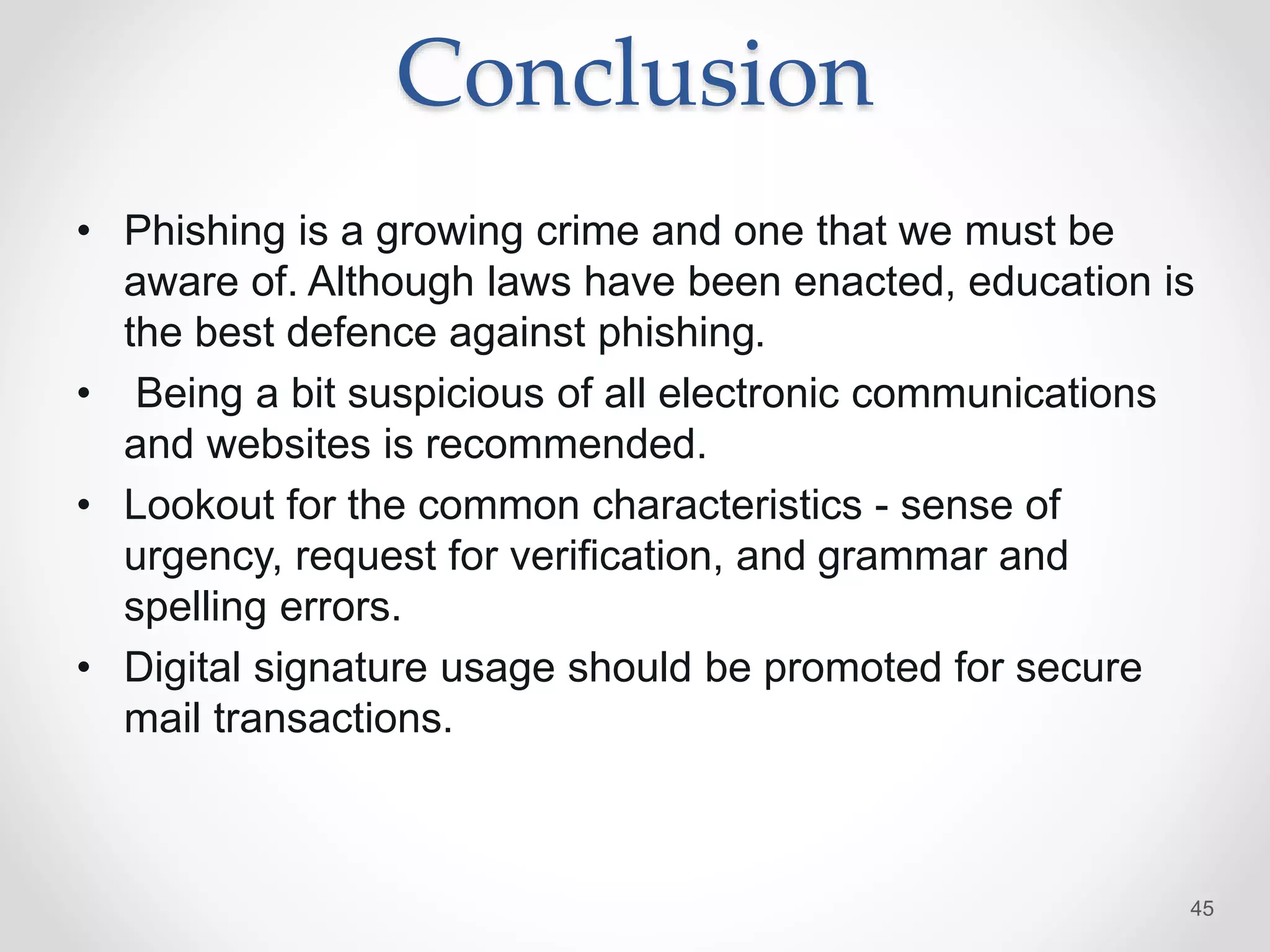 Conclusion
• Phishing is a growing crime and one that we must be
aware of. Although laws have been enacted, education is
the best defence against phishing.
• Being a bit suspicious of all electronic communications
and websites is recommended.
• Lookout for the common characteristics - sense of
urgency, request for verification, and grammar and
spelling errors.
• Digital signature usage should be promoted for secure
mail transactions.
45
 