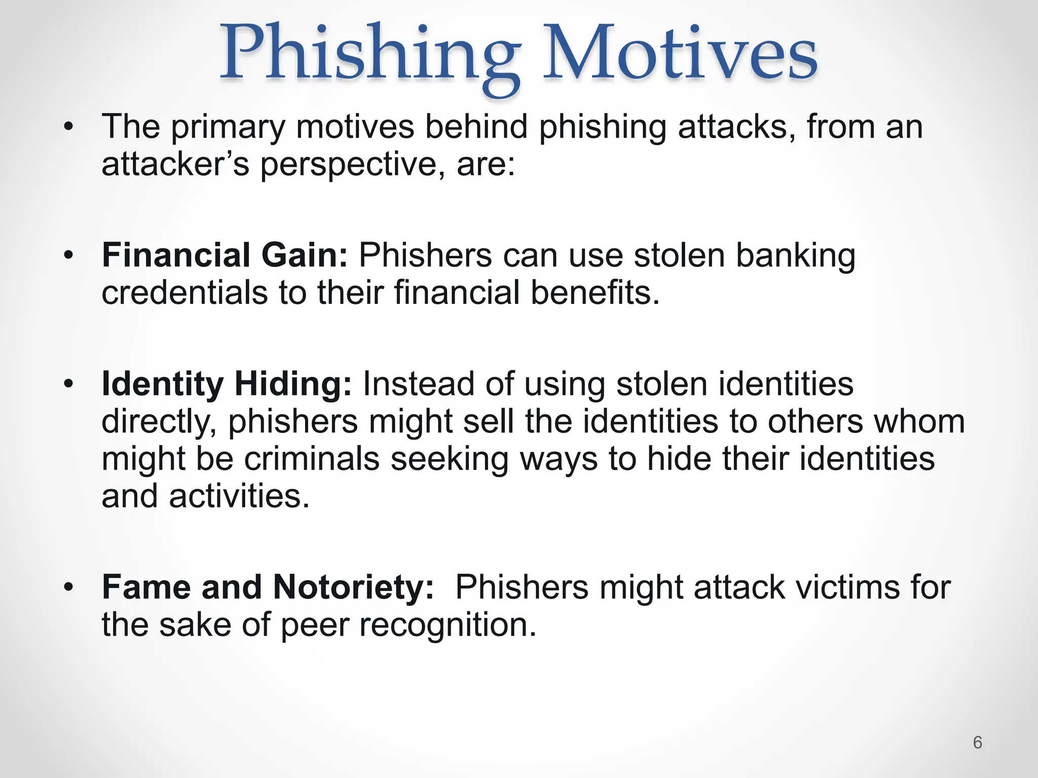 Phishing Motives
• The primary motives behind phishing attacks, from an
attacker’s perspective, are:
• Financial Gain: Phishers can use stolen banking
credentials to their ﬁnancial beneﬁts.
• Identity Hiding: Instead of using stolen identities
directly, phishers might sell the identities to others whom
might be criminals seeking ways to hide their identities
and activities.
• Fame and Notoriety: Phishers might attack victims for
the sake of peer recognition.
6
 