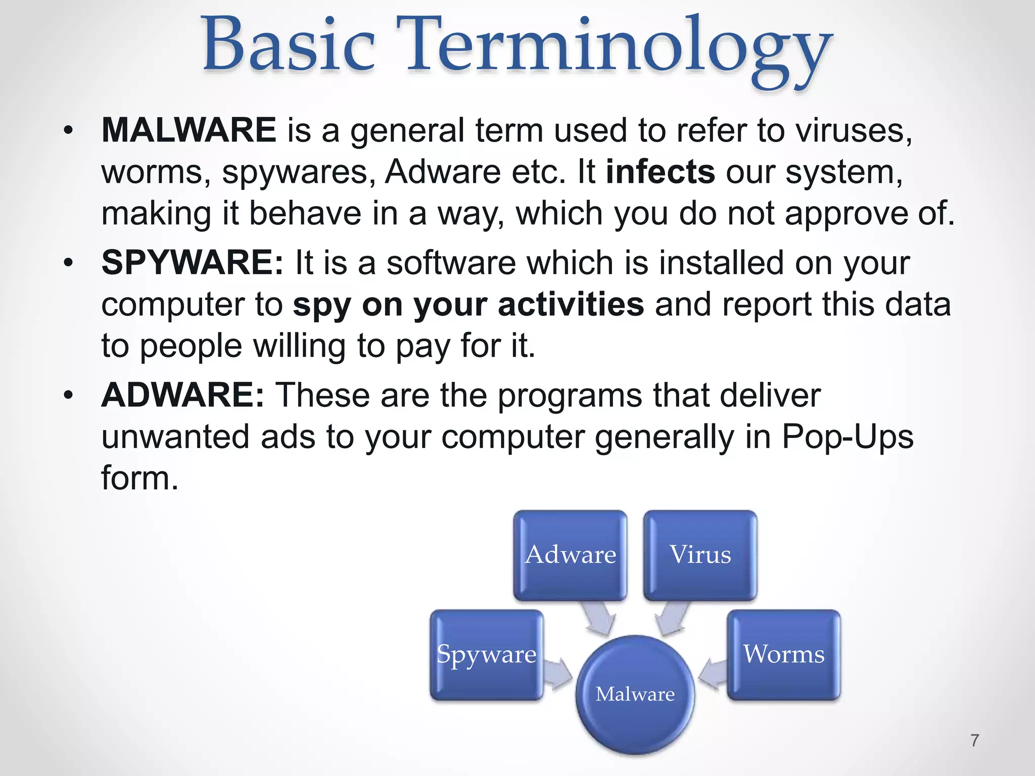 Basic Terminology
• MALWARE is a general term used to refer to viruses,
worms, spywares, Adware etc. It infects our system,
making it behave in a way, which you do not approve of.
• SPYWARE: It is a software which is installed on your
computer to spy on your activities and report this data
to people willing to pay for it.
• ADWARE: These are the programs that deliver
unwanted ads to your computer generally in Pop-Ups
form.
7
Malware
Spyware
Adware Virus
Worms
 