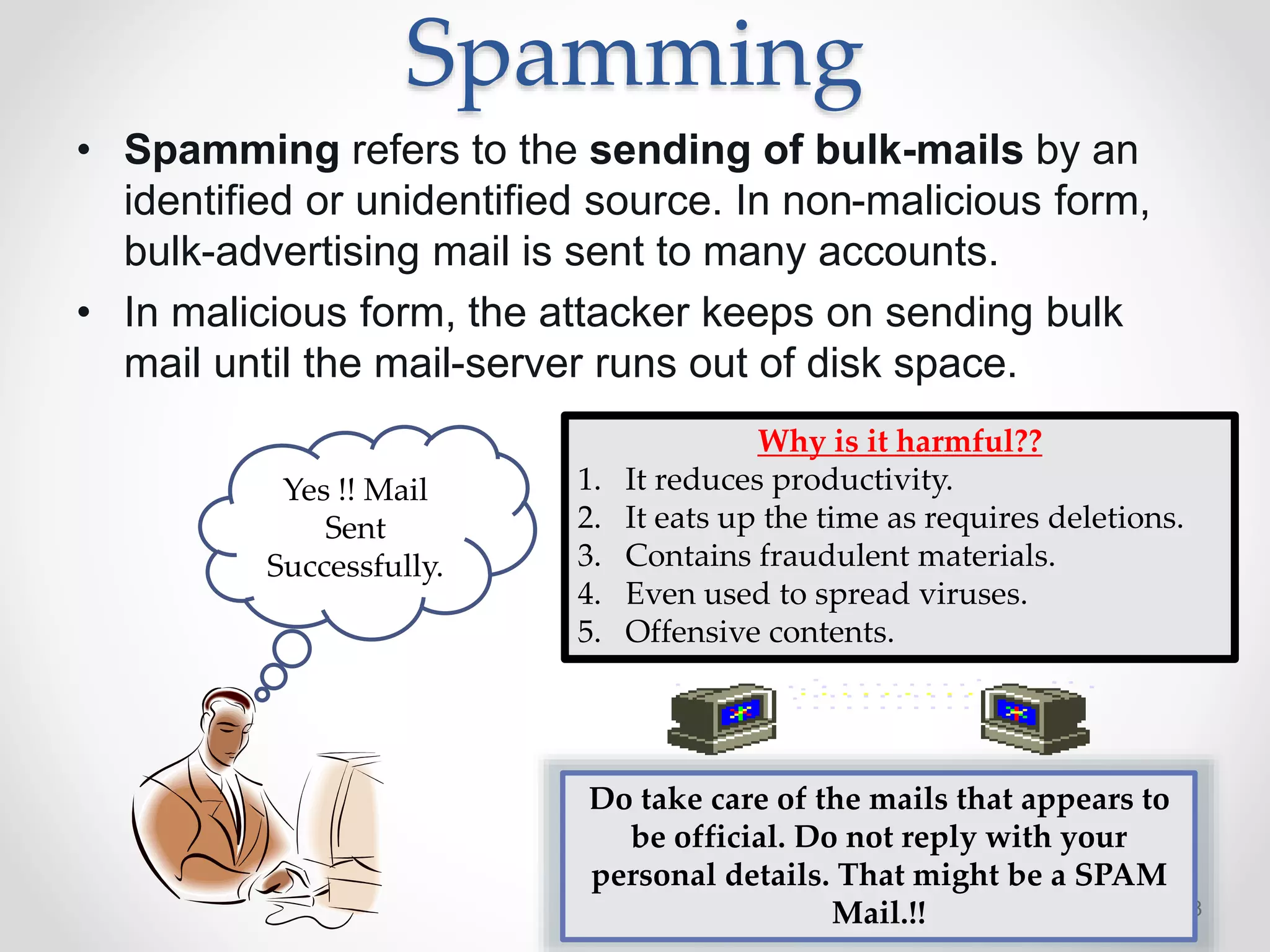 Spamming
• Spamming refers to the sending of bulk-mails by an
identified or unidentified source. In non-malicious form,
bulk-advertising mail is sent to many accounts.
• In malicious form, the attacker keeps on sending bulk
mail until the mail-server runs out of disk space.
2/15/2016 8
Yes !! Mail
Sent
Successfully.
Why is it harmful??
1. It reduces productivity.
2. It eats up the time as requires deletions.
3. Contains fraudulent materials.
4. Even used to spread viruses.
5. Offensive contents.
Do take care of the mails that appears to
be official. Do not reply with your
personal details. That might be a SPAM
Mail.!!
 