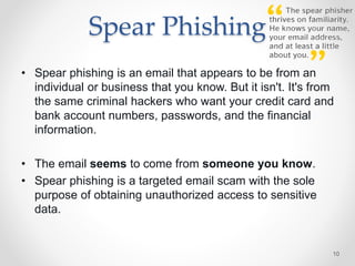 Spear Phishing
• Spear phishing is an email that appears to be from an
individual or business that you know. But it isn't. It's from
the same criminal hackers who want your credit card and
bank account numbers, passwords, and the financial
information.
• The email seems to come from someone you know.
• Spear phishing is a targeted email scam with the sole
purpose of obtaining unauthorized access to sensitive
data.
10
 