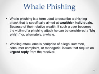 Whale Phishing
• Whale phishing is a term used to describe a phishing
attack that is specifically aimed at wealthier individuals.
Because of their relative wealth, if such a user becomes
the victim of a phishing attack he can be considered a “big
phish,” or, alternately, a whale.
• Whaling attack emails comprise of a legal summon,
consumer complaint, or managerial issues that require an
urgent reply from the receiver.
12
 